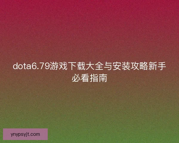 dota6.79游戏下载大全与安装攻略新手必看指南