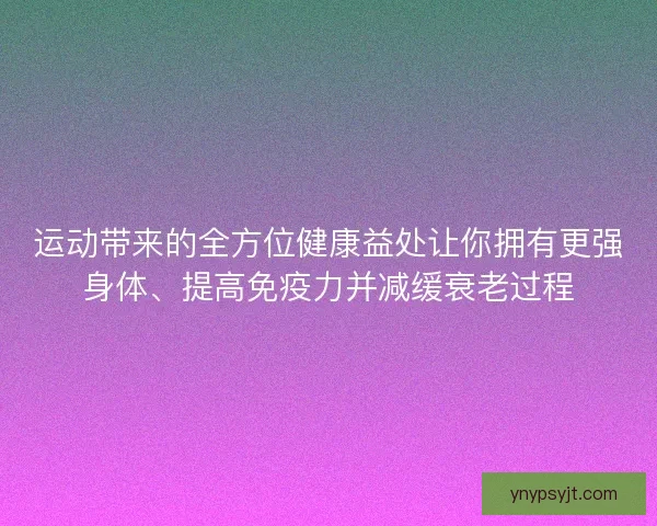 运动带来的全方位健康益处让你拥有更强身体、提高免疫力并减缓衰老过程