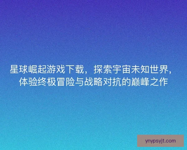 星球崛起游戏下载，探索宇宙未知世界，体验终极冒险与战略对抗的巅峰之作