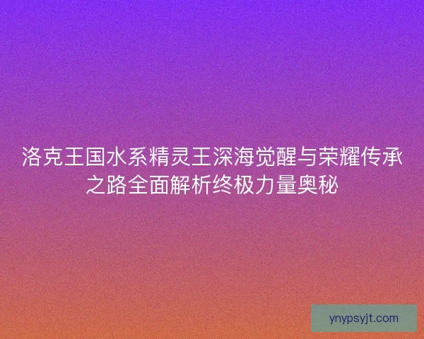 洛克王国水系精灵王深海觉醒与荣耀传承之路全面解析终极力量奥秘