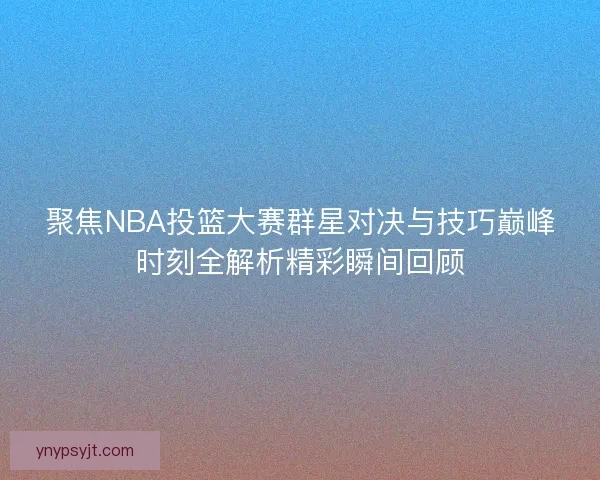聚焦NBA投篮大赛群星对决与技巧巅峰时刻全解析精彩瞬间回顾