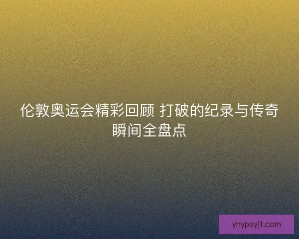 伦敦奥运会精彩回顾 打破的纪录与传奇瞬间全盘点