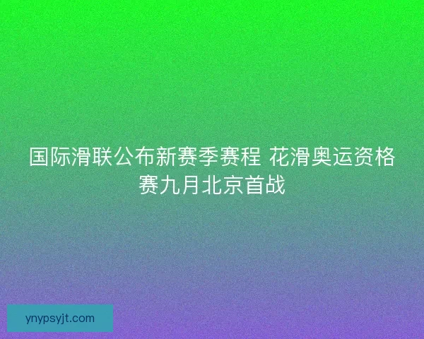 国际滑联公布新赛季赛程 花滑奥运资格赛九月北京首战
