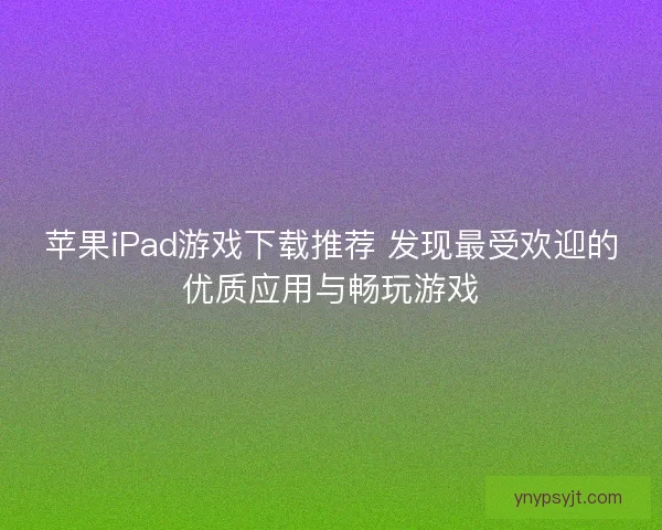 苹果iPad游戏下载推荐 发现最受欢迎的优质应用与畅玩游戏