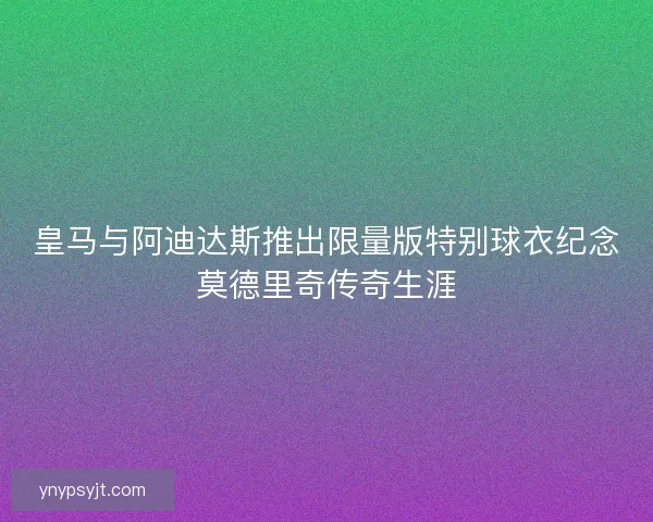 皇马与阿迪达斯推出限量版特别球衣纪念莫德里奇传奇生涯