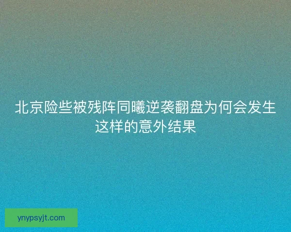 北京险些被残阵同曦逆袭翻盘为何会发生这样的意外结果