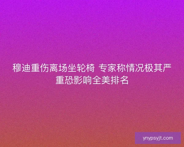 穆迪重伤离场坐轮椅 专家称情况极其严重恐影响全美排名