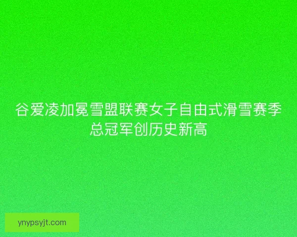 谷爱凌加冕雪盟联赛女子自由式滑雪赛季总冠军创历史新高