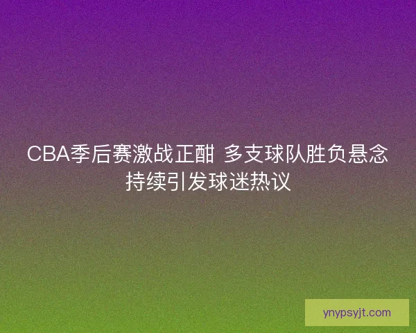 CBA季后赛激战正酣 多支球队胜负悬念持续引发球迷热议
