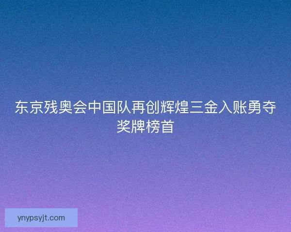 东京残奥会中国队再创辉煌三金入账勇夺奖牌榜首