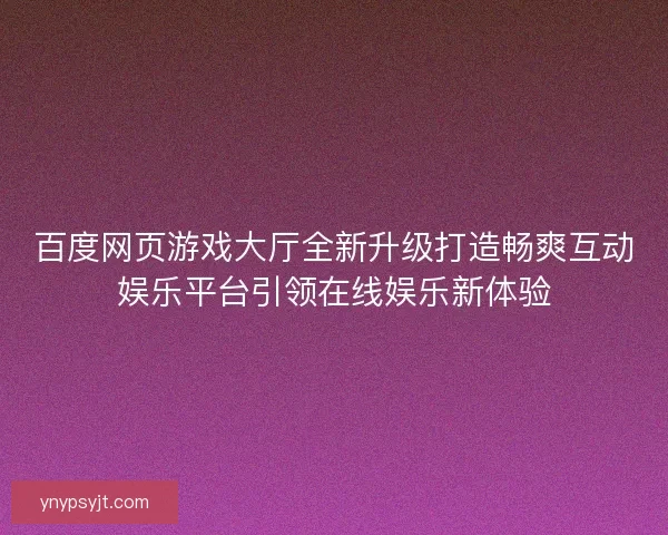 百度网页游戏大厅全新升级打造畅爽互动娱乐平台引领在线娱乐新体验