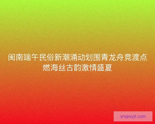 闽南端午民俗新潮涌动划围青龙舟竞渡点燃海丝古韵激情盛夏