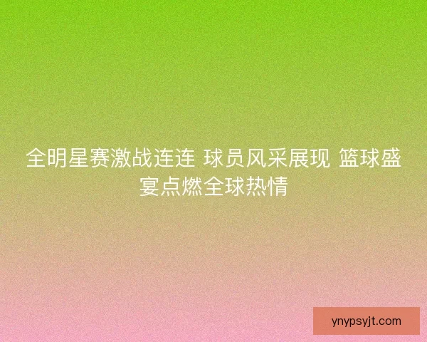 全明星赛激战连连 球员风采展现 篮球盛宴点燃全球热情 全明星赛激战连连 球员风采展现 篮球盛宴点燃全球热情