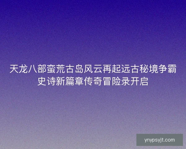 天龙八部蛮荒古岛风云再起远古秘境争霸史诗新篇章传奇冒险录开启
