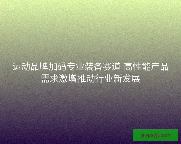 运动品牌加码专业装备赛道 高性能产品需求激增推动行业新发展