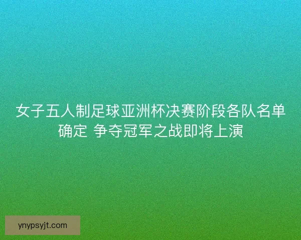 女子五人制足球亚洲杯决赛阶段各队名单确定 争夺冠军之战即将上演 女子五人制足球亚洲杯决赛阶段各队名单确定 争夺冠军之战即将上演