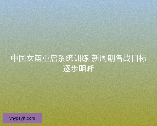 中国女篮重启系统训练 新周期备战目标逐步明晰 中国女篮重启系统训练 新周期备战目标逐步明晰