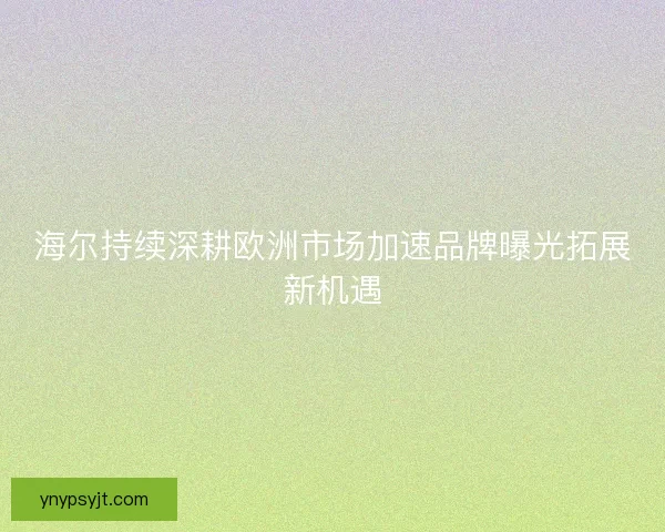 海尔持续深耕欧洲市场加速品牌曝光拓展新机遇