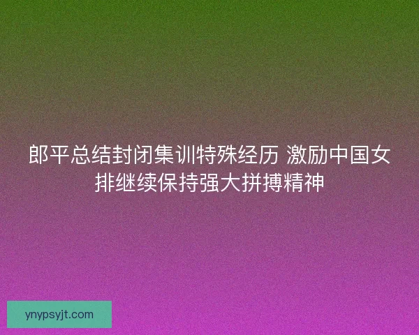郎平总结封闭集训特殊经历 激励中国女排继续保持强大拼搏精神