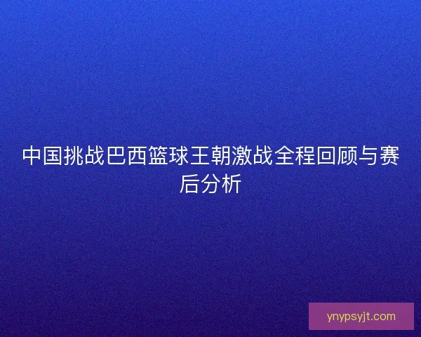 中国挑战巴西篮球王朝激战全程回顾与赛后分析 中国挑战巴西篮球王朝激战全程回顾与赛后分析