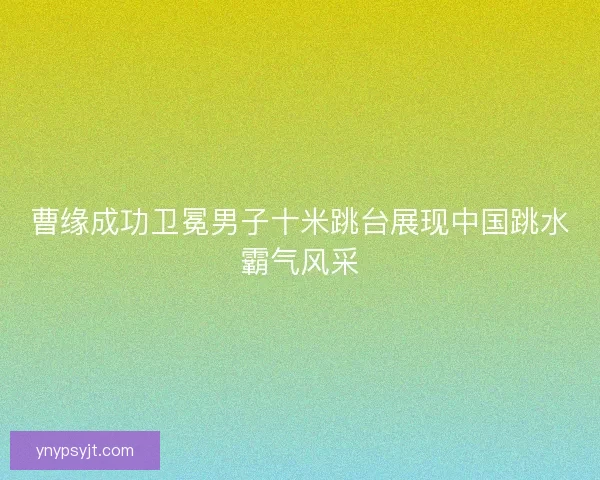 曹缘成功卫冕男子十米跳台展现中国跳水霸气风采