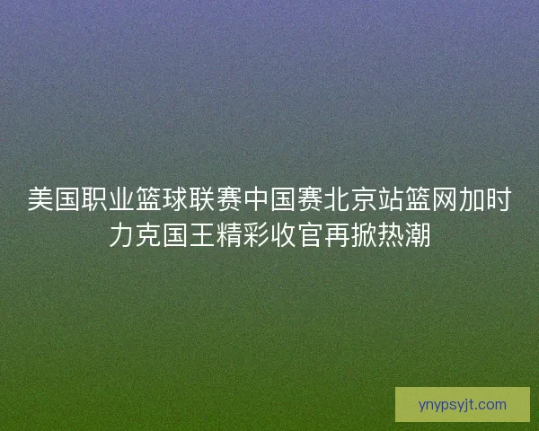 美国职业篮球联赛中国赛北京站篮网加时力克国王精彩收官再掀热潮