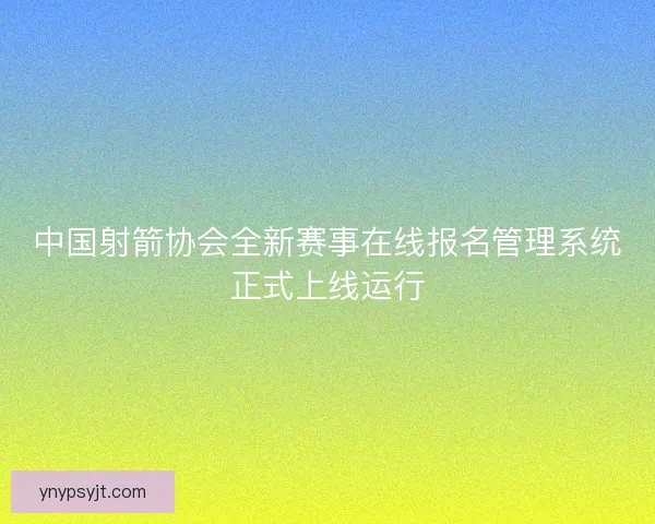 中国射箭协会全新赛事在线报名管理系统正式上线运行 中国射箭协会全新赛事在线报名管理系统正式上线运行