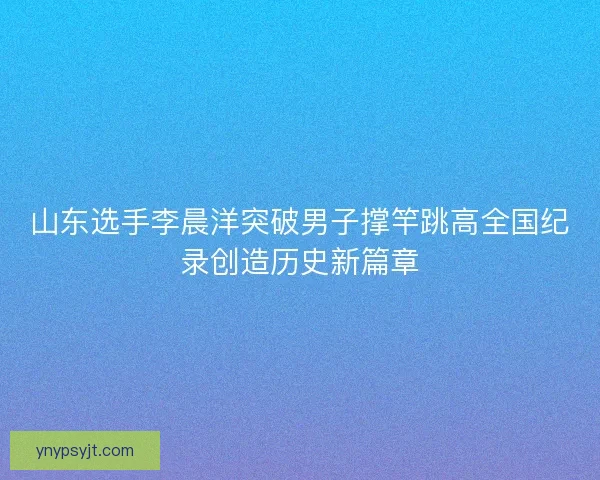 山东选手李晨洋突破男子撑竿跳高全国纪录创造历史新篇章