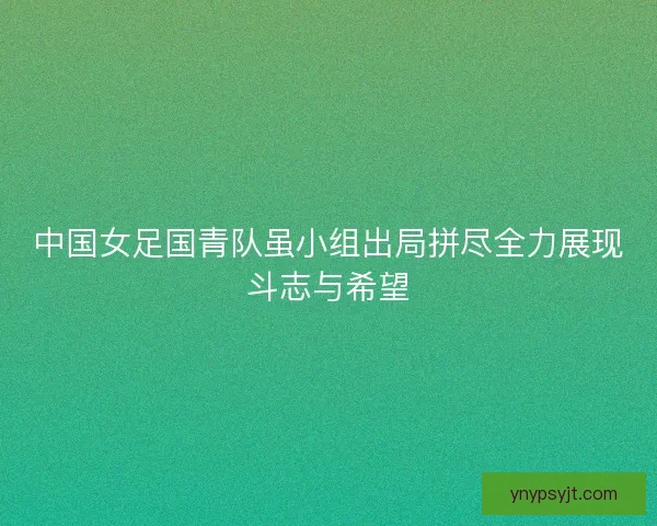 中国女足国青队虽小组出局拼尽全力展现斗志与希望