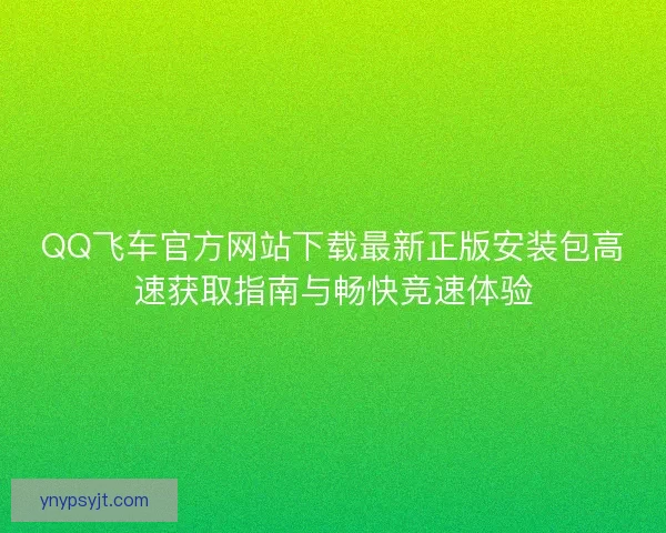 QQ飞车官方网站下载最新正版安装包高速获取指南与畅快竞速体验