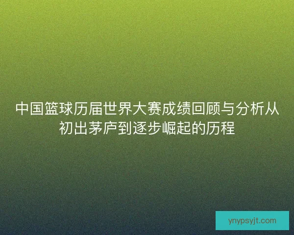 中国篮球历届世界大赛成绩回顾与分析从初出茅庐到逐步崛起的历程 中国篮球历届世界大赛成绩回顾与分析从初出茅庐到逐步崛起的历程