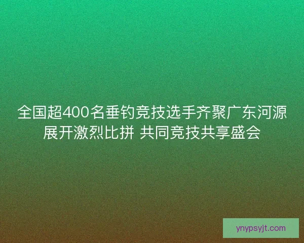 全国超400名垂钓竞技选手齐聚广东河源展开激烈比拼 共同竞技共享盛会 全国超400名垂钓竞技选手齐聚广东河源展开激烈比拼 共同竞技共享盛会
