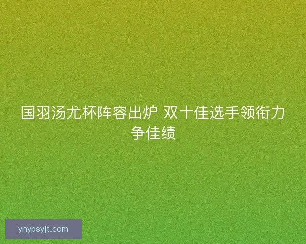 国羽汤尤杯阵容出炉 双十佳选手领衔力争佳绩 国羽汤尤杯阵容出炉 双十佳选手领衔力争佳绩